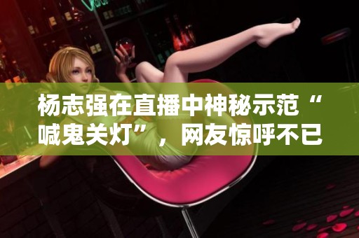 杨志强在直播中神秘示范“喊鬼关灯”，网友惊呼不已！