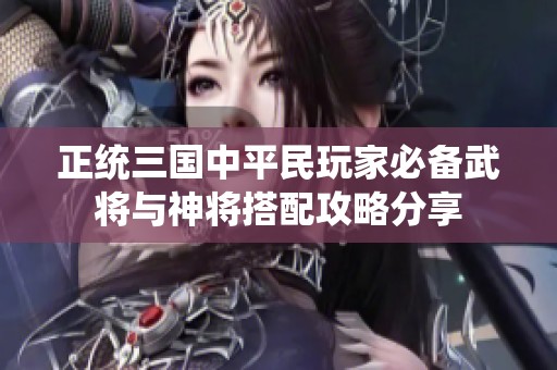 正统三国中平民玩家必备武将与神将搭配攻略分享