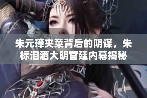 朱元璋夹菜背后的阴谋，朱标泪洒大明宫廷内幕揭秘