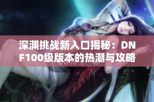 深渊挑战新入口揭秘：DNF100级版本的热潮与攻略分析
