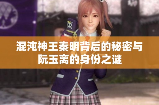 混沌神王秦明背后的秘密与阮玉离的身份之谜
