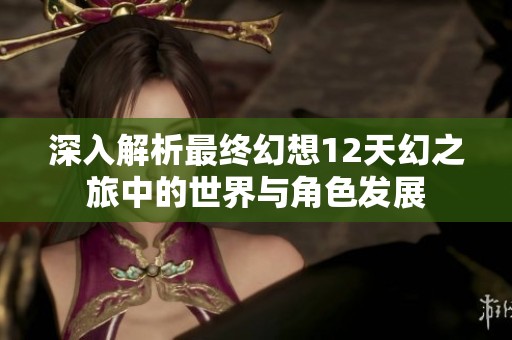 深入解析最终幻想12天幻之旅中的世界与角色发展