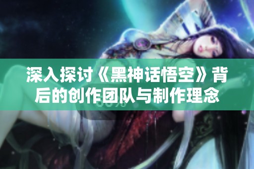 深入探讨《黑神话悟空》背后的创作团队与制作理念