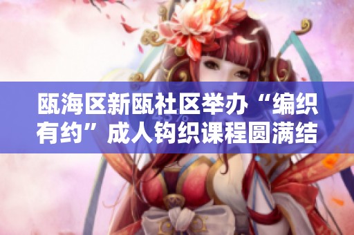瓯海区新瓯社区举办“编织有约”成人钩织课程圆满结课活动