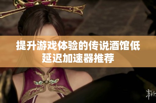 提升游戏体验的传说酒馆低延迟加速器推荐