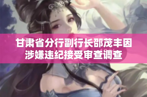 甘肃省分行副行长邵茂丰因涉嫌违纪接受审查调查