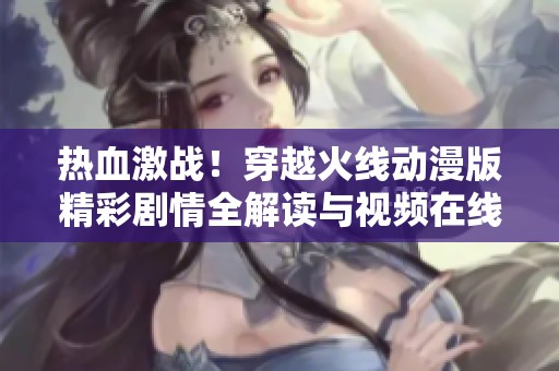 热血激战！穿越火线动漫版精彩剧情全解读与视频在线观看