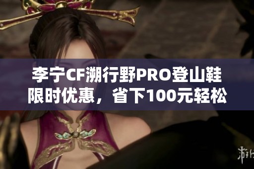 李宁CF溯行野PRO登山鞋限时优惠，省下100元轻松出行