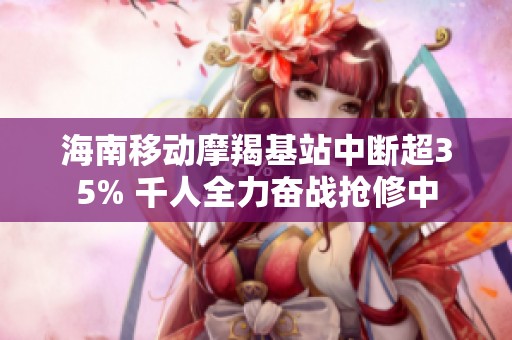 海南移动摩羯基站中断超35% 千人全力奋战抢修中