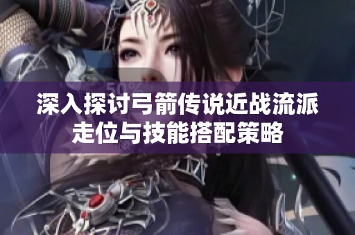 深入探讨弓箭传说近战流派走位与技能搭配策略