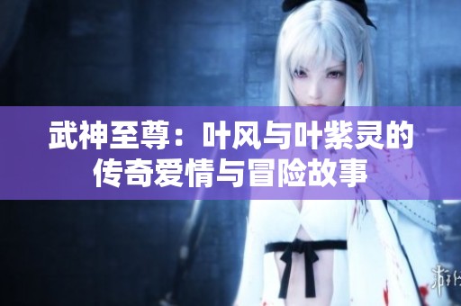 武神至尊：叶风与叶紫灵的传奇爱情与冒险故事