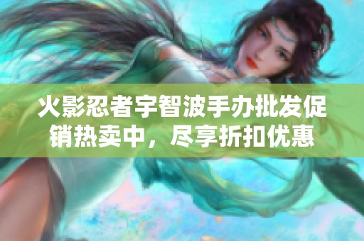 火影忍者宇智波手办批发促销热卖中，尽享折扣优惠