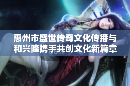 惠州市盛世传奇文化传播与和兴隆携手共创文化新篇章