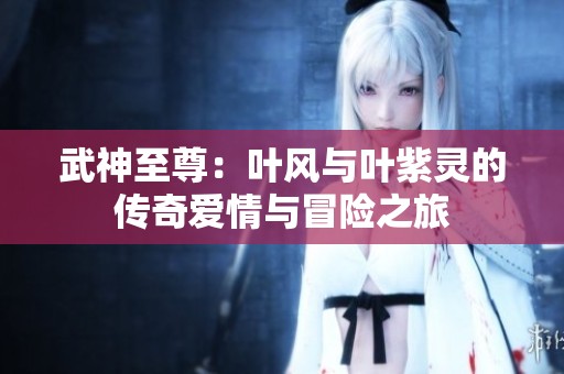 武神至尊：叶风与叶紫灵的传奇爱情与冒险之旅
