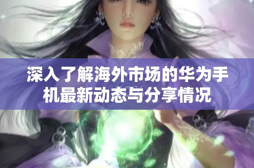 深入了解海外市场的华为手机最新动态与分享情况