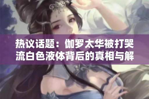 热议话题：伽罗太华被打哭流白色液体背后的真相与解析
