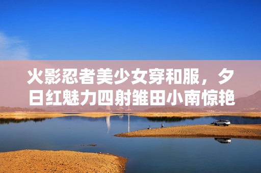 火影忍者美少女穿和服，夕日红魅力四射雏田小南惊艳亮相