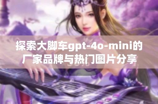 探索大脚车gpt-4o-mini的厂家品牌与热门图片分享