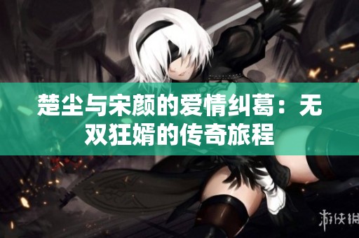 楚尘与宋颜的爱情纠葛：无双狂婿的传奇旅程