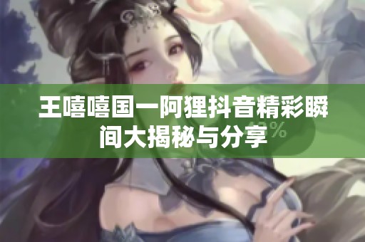 王嘻嘻国一阿狸抖音精彩瞬间大揭秘与分享