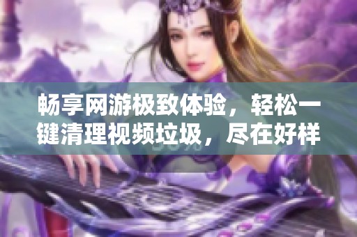 畅享网游极致体验，轻松一键清理视频垃圾，尽在好样手游网