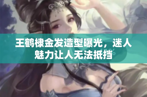 王鹤棣金发造型曝光，迷人魅力让人无法抵挡