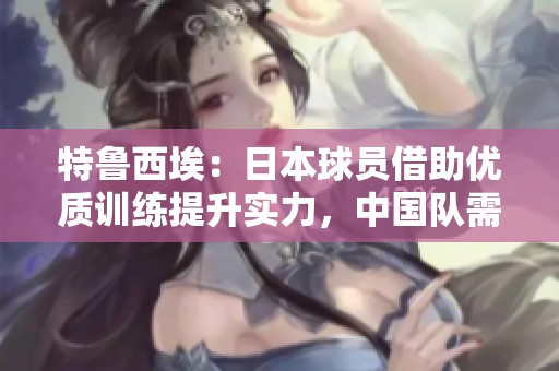 特鲁西埃：日本球员借助优质训练提升实力，中国队需时间进步