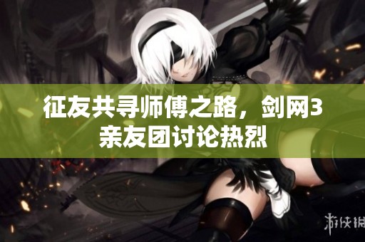 征友共寻师傅之路，剑网3亲友团讨论热烈