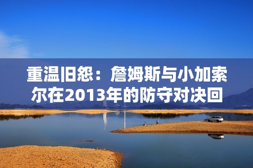 重温旧怨：詹姆斯与小加索尔在2013年的防守对决回顾