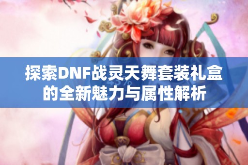 探索DNF战灵天舞套装礼盒的全新魅力与属性解析
