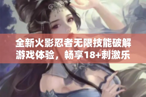 全新火影忍者无限技能破解游戏体验，畅享18+刺激乐趣