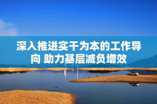 深入推进实干为本的工作导向 助力基层减负增效