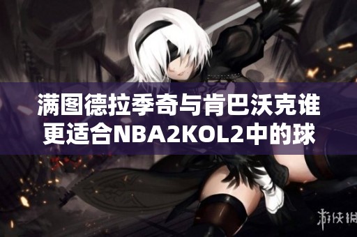 满图德拉季奇与肯巴沃克谁更适合NBA2KOL2中的球队选择