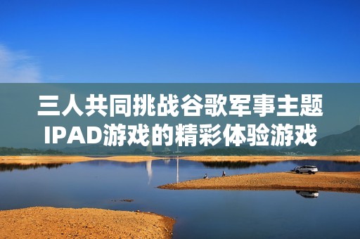 三人共同挑战谷歌军事主题IPAD游戏的精彩体验游戏攻略