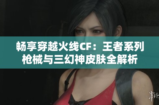 畅享穿越火线CF：王者系列枪械与三幻神皮肤全解析