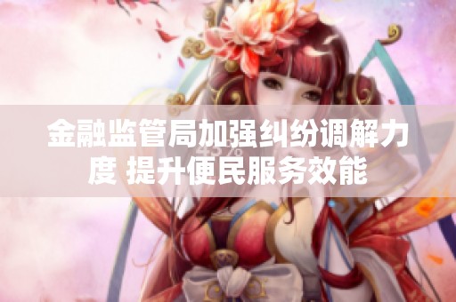 金融监管局加强纠纷调解力度 提升便民服务效能