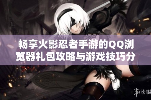 畅享火影忍者手游的QQ浏览器礼包攻略与游戏技巧分享