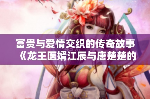 富贵与爱情交织的传奇故事《龙王医婿江辰与唐楚楚的命运选择》