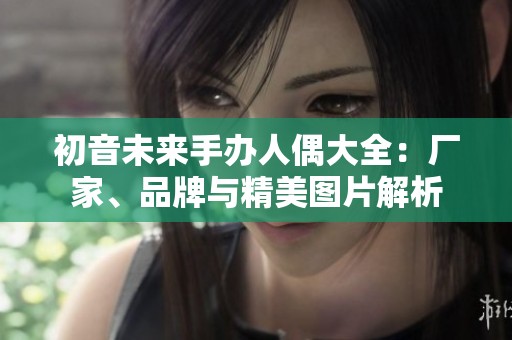 初音未来手办人偶大全：厂家、品牌与精美图片解析