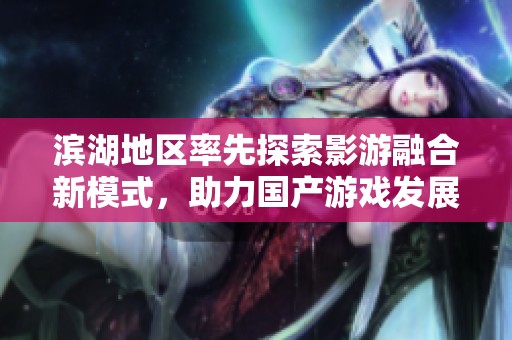 滨湖地区率先探索影游融合新模式，助力国产游戏发展