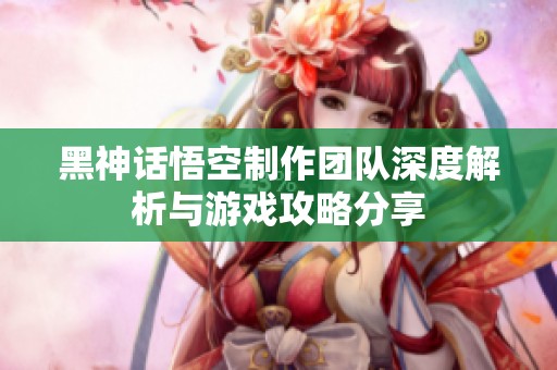黑神话悟空制作团队深度解析与游戏攻略分享