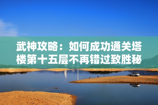 武神攻略：如何成功通关塔楼第十五层不再错过致胜秘诀
