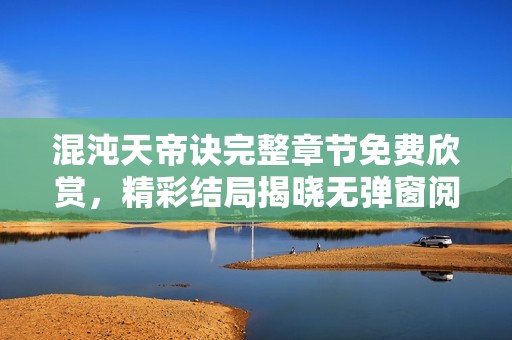 混沌天帝诀完整章节免费欣赏，精彩结局揭晓无弹窗阅读体验