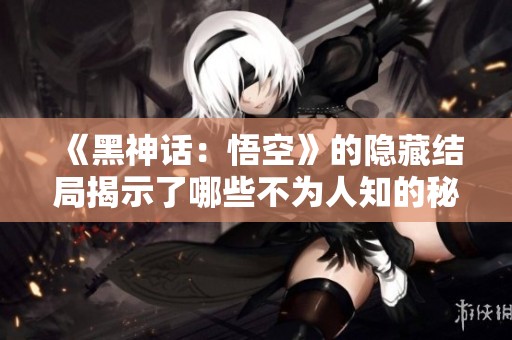 《黑神话：悟空》的隐藏结局揭示了哪些不为人知的秘密与惊喜