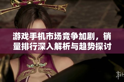 游戏手机市场竞争加剧，销量排行深入解析与趋势探讨