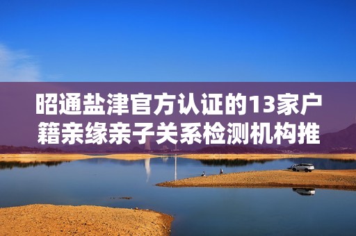 昭通盐津官方认证的13家户籍亲缘亲子关系检测机构推荐