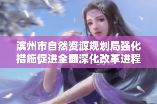 滨州市自然资源规划局强化措施促进全面深化改革进程