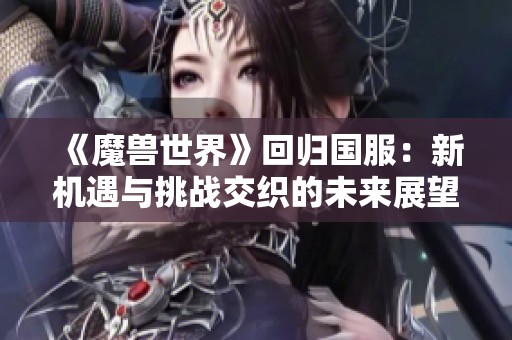 《魔兽世界》回归国服：新机遇与挑战交织的未来展望