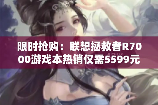 限时抢购：联想拯救者R7000游戏本热销仅需5599元