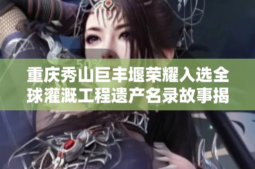 重庆秀山巨丰堰荣耀入选全球灌溉工程遗产名录故事揭秘